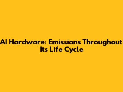 AI Hardware: Emissions Throughout Its Life Cycle