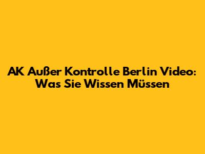 AK Außer Kontrolle Berlin Video: Was Sie Wissen Müssen
