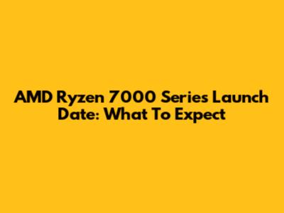 AMD Ryzen 7000 Series Launch Date: What To Expect
