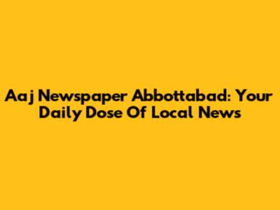 Aaj Newspaper Abbottabad: Your Daily Dose Of Local News