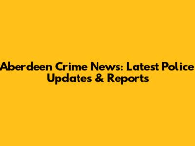Aberdeen Crime News: Latest Police Updates & Reports