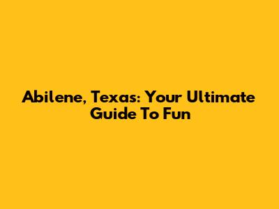 Abilene, Texas: Your Ultimate Guide To Fun