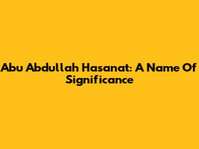 Abu Abdullah Hasanat: A Name Of Significance