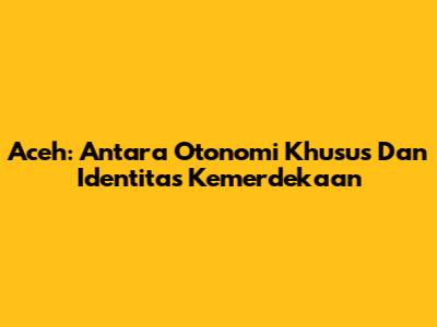 Aceh: Antara Otonomi Khusus Dan Identitas Kemerdekaan