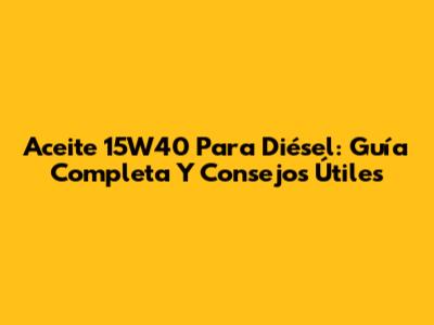 Aceite 15W40 Para Diésel: Guía Completa Y Consejos Útiles