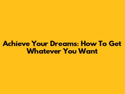 Achieve Your Dreams: How To Get Whatever You Want
