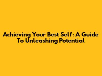 Achieving Your Best Self: A Guide To Unleashing Potential