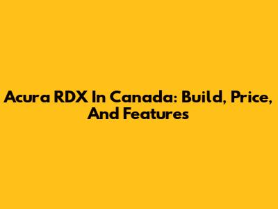 Acura RDX In Canada: Build, Price, And Features