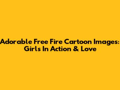 Adorable Free Fire Cartoon Images: Girls In Action & Love
