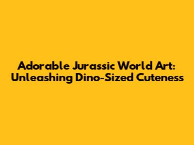Adorable Jurassic World Art: Unleashing Dino-Sized Cuteness