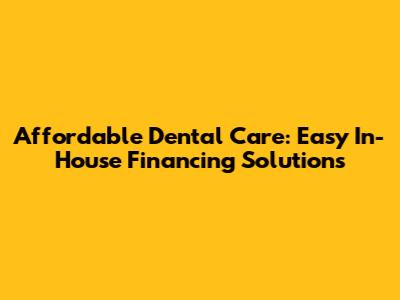 Affordable Dental Care: Easy In-House Financing Solutions