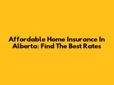Affordable Home Insurance In Alberta: Find The Best Rates