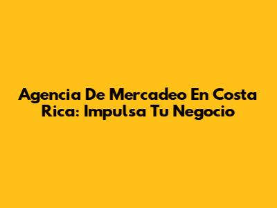Agencia De Mercadeo En Costa Rica: Impulsa Tu Negocio