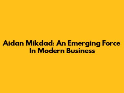 Aidan Mikdad: An Emerging Force In Modern Business