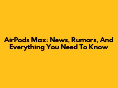AirPods Max: News, Rumors, And Everything You Need To Know