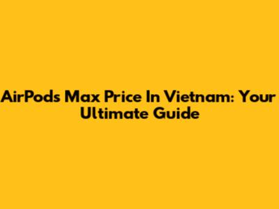AirPods Max Price In Vietnam: Your Ultimate Guide