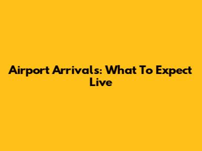 Airport Arrivals: What To Expect Live