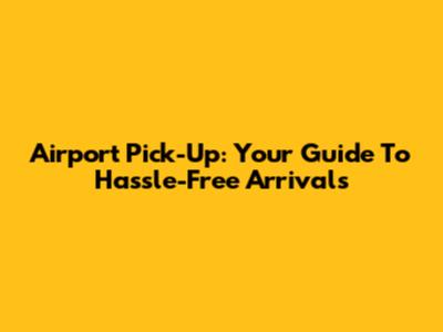 Airport Pick-Up: Your Guide To Hassle-Free Arrivals