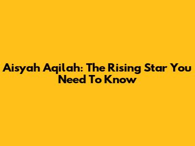 Aisyah Aqilah: The Rising Star You Need To Know