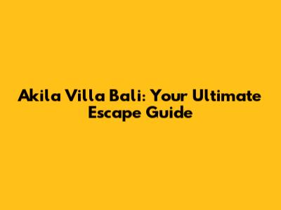 Akila Villa Bali: Your Ultimate Escape Guide
