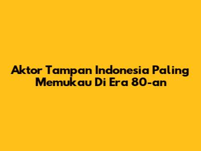 Aktor Tampan Indonesia Paling Memukau Di Era 80-an