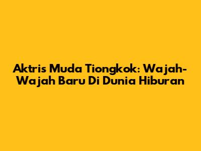 Aktris Muda Tiongkok: Wajah-Wajah Baru Di Dunia Hiburan