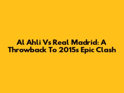 Al Ahli Vs Real Madrid: A Throwback To 2015's Epic Clash