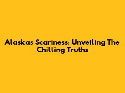 Alaska's Scariness: Unveiling The Chilling Truths