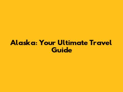 Alaska: Your Ultimate Travel Guide