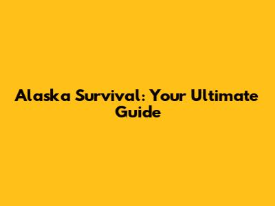 Alaska Survival: Your Ultimate Guide