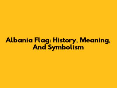 Albania Flag: History, Meaning, And Symbolism