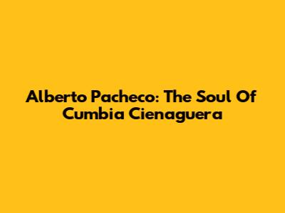 Alberto Pacheco: The Soul Of Cumbia Cienaguera