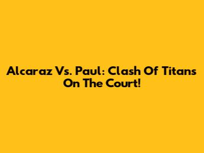 Alcaraz Vs. Paul: Clash Of Titans On The Court!