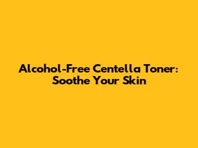 Alcohol-Free Centella Toner: Soothe Your Skin