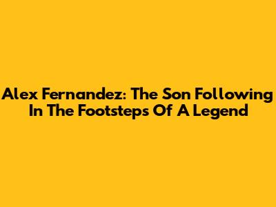 Alex Fernandez: The Son Following In The Footsteps Of A Legend