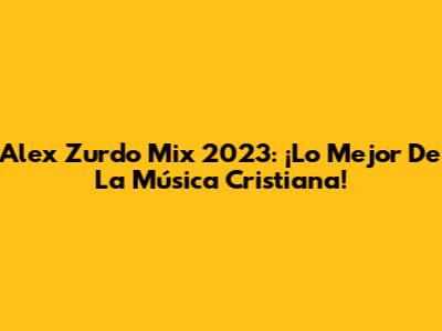 Alex Zurdo Mix 2023: ¡Lo Mejor De La Música Cristiana!