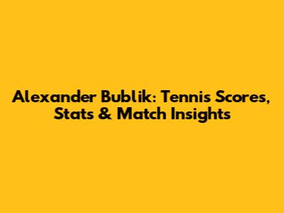 Alexander Bublik: Tennis Scores, Stats & Match Insights