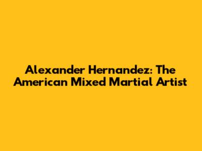 Alexander Hernandez: The American Mixed Martial Artist