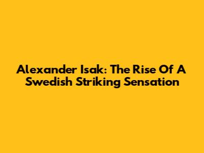 Alexander Isak: The Rise Of A Swedish Striking Sensation