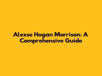 Alexse Hogan Morrison: A Comprehensive Guide