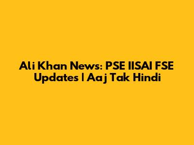 Ali Khan News: PSE IISAI FSE Updates | Aaj Tak Hindi