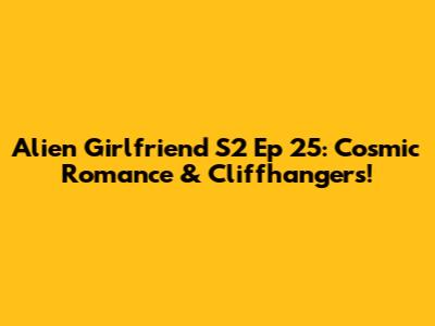 Alien Girlfriend S2 Ep 25: Cosmic Romance & Cliffhangers!