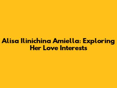 Alisa Ilinichina Amiella: Exploring Her Love Interests