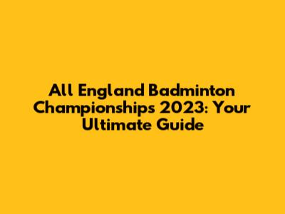 All England Badminton Championships 2023: Your Ultimate Guide