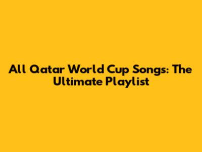 All Qatar World Cup Songs: The Ultimate Playlist