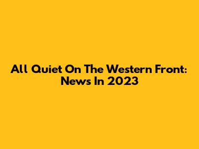 All Quiet On The Western Front: News In 2023