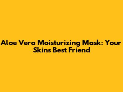 Aloe Vera Moisturizing Mask: Your Skin's Best Friend