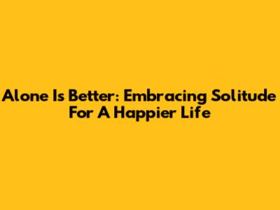 Alone Is Better: Embracing Solitude For A Happier Life