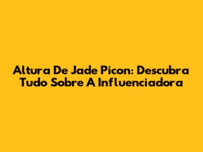 Altura De Jade Picon: Descubra Tudo Sobre A Influenciadora