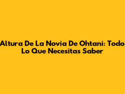 Altura De La Novia De Ohtani: Todo Lo Que Necesitas Saber